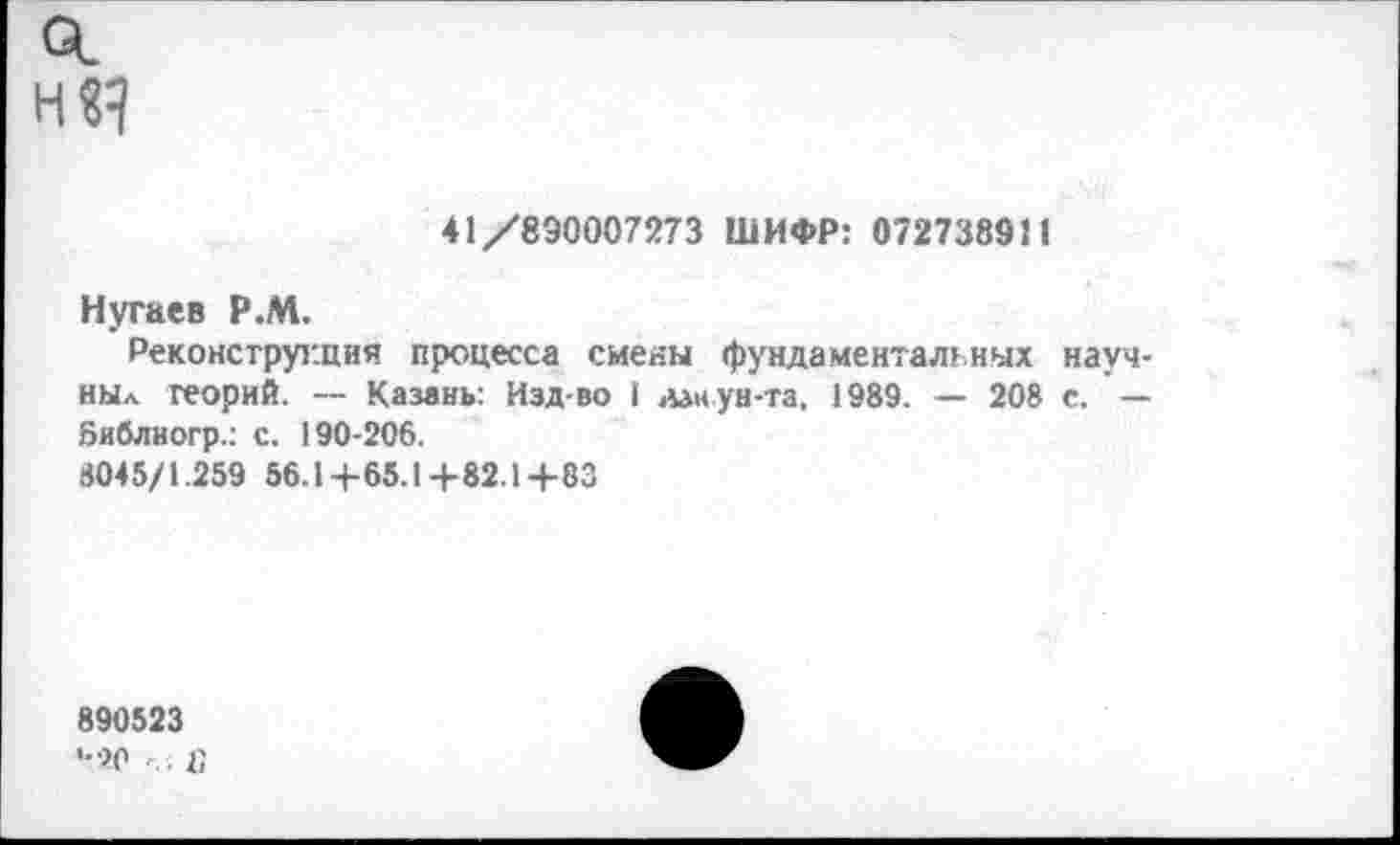 ﻿о.
41/890007273 ШИФР: 072738911
Нугаев Р.М.
Реконструкция процесса сиены фундаментальных науч-ныл теорий. — Казань: Изд-во I дан ун-та, 1989. — 208 с. — Библиогр.: с. 190-206.
8045/1.259 56.14-65.1+82.1+83
890523
•-го «